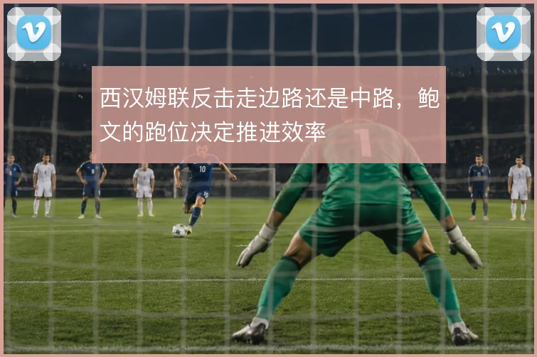 西汉姆联反击走边路还是中路,鲍文的跑位决定推进效率