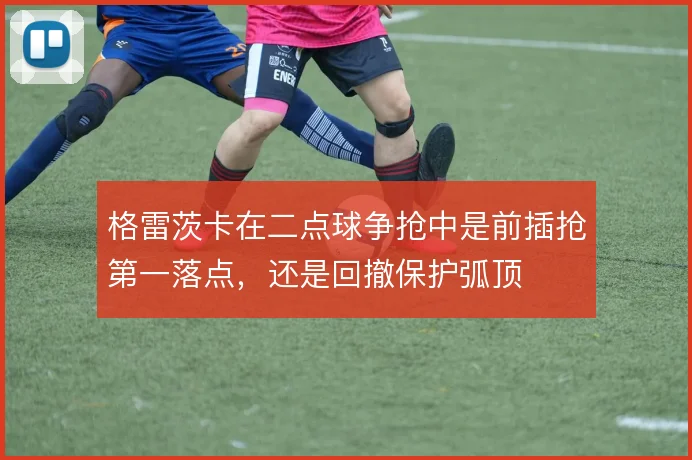 格雷茨卡在二点球争抢中是前插抢第一落点，还是回撤保护弧顶