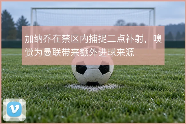 加纳乔在禁区内捕捉二点补射,嗅觉为曼联带来额外进球来源