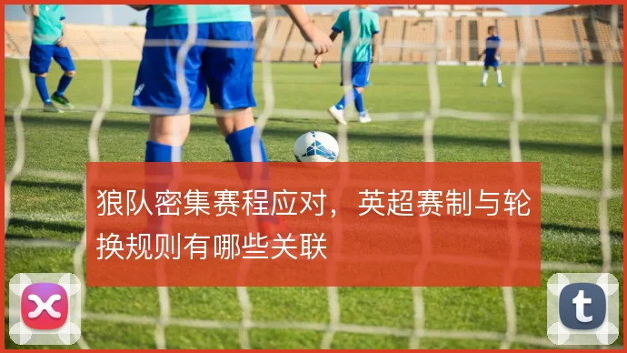 狼队密集赛程应对，英超赛制与轮换规则有哪些关联