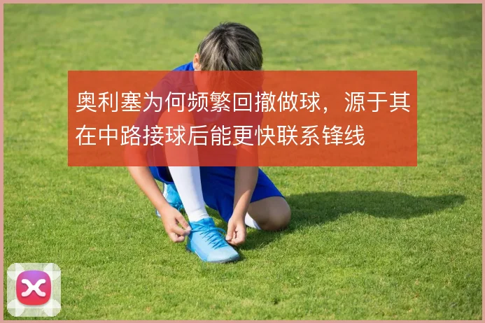 奥利塞为何频繁回撤做球,源于其在中路接球后能更快联系锋线
