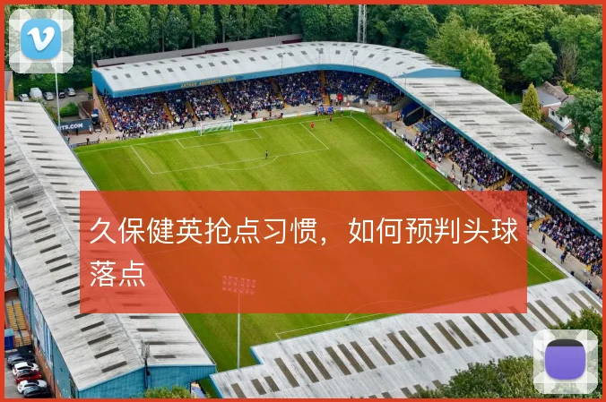 久保健英抢点习惯，如何预判头球落点
