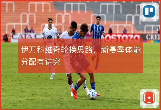 伊万科维奇轮换思路,新赛季体能分配有讲究