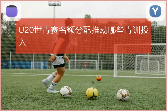 U20世青赛名额分配推动哪些青训投入
