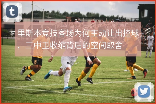 里斯本竞技客场为何主动让出控球,三中卫收缩背后的空间取舍