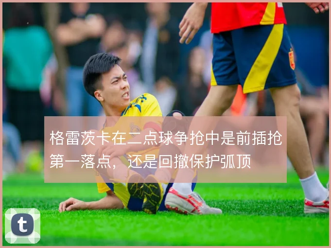 格雷茨卡在二点球争抢中是前插抢第一落点，还是回撤保护弧顶