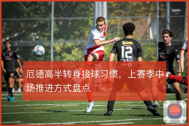 厄德高半转身接球习惯,上赛季中场推进方式盘点
