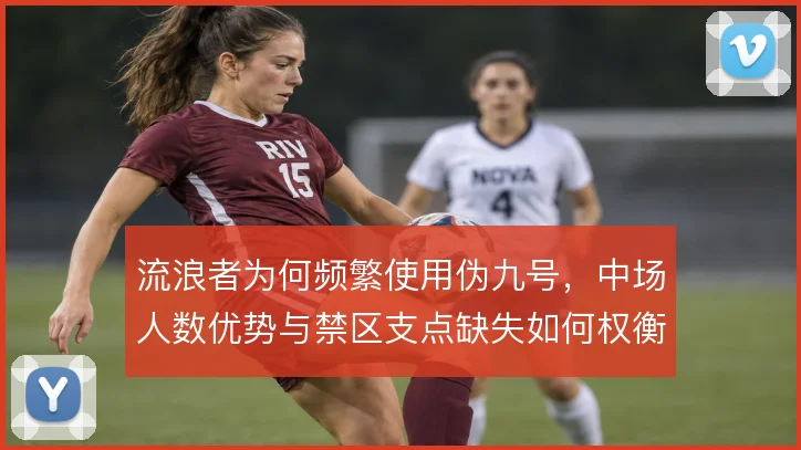 流浪者为何频繁使用伪九号,中场人数优势与禁区支点缺失如何权衡