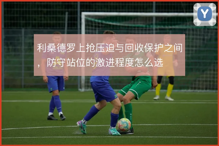 利桑德罗上抢压迫与回收保护之间，防守站位的激进程度怎么选