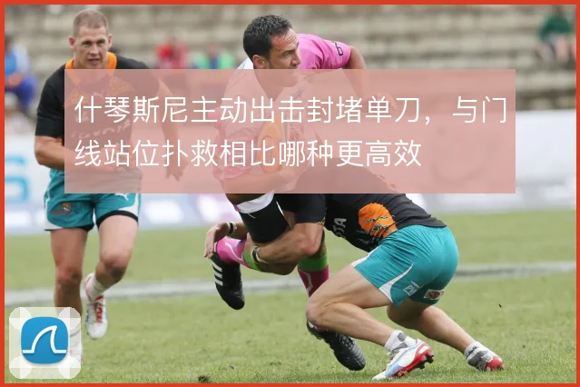 什琴斯尼主动出击封堵单刀,与门线站位扑救相比哪种更高效
