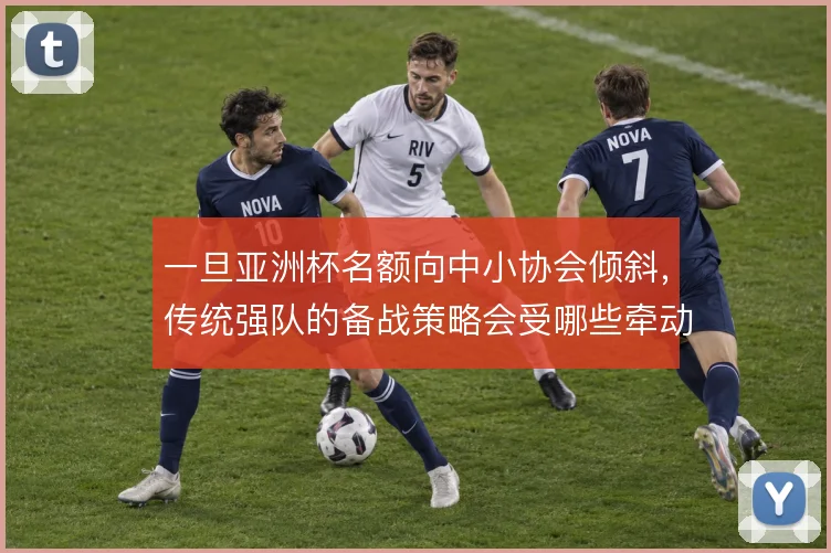 一旦亚洲杯名额向中小协会倾斜,传统强队的备战策略会受哪些牵动