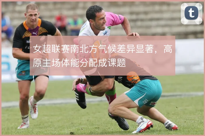 女超联赛南北方气候差异显著,高原主场体能分配成课题