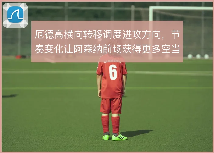 厄德高横向转移调度进攻方向,节奏变化让阿森纳前场获得更多空当
